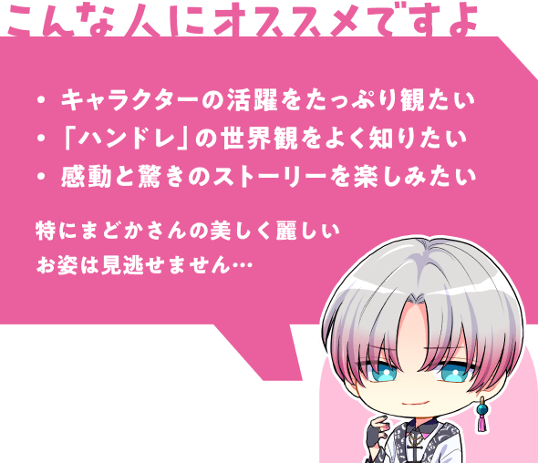 こんな人にオススメですよ | キャラクターの活躍をたっぷり観たい - 「ハンドレ」の世界観をよく知りたい - 感動と驚きのストーリーを楽しみたい | 特にまどかさんの美しく麗しいお姿は見逃せません…