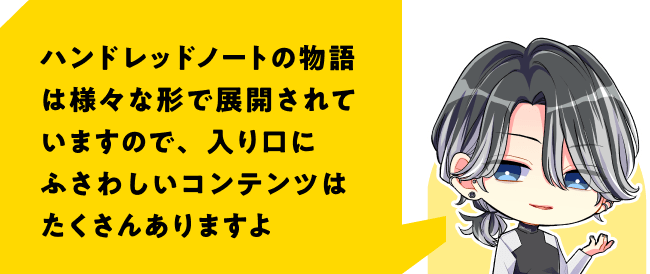 ハンドレッドノートの物語は様々な形で展開されていますので、入り口にふさわしいコンテンツはたくさんありますよ