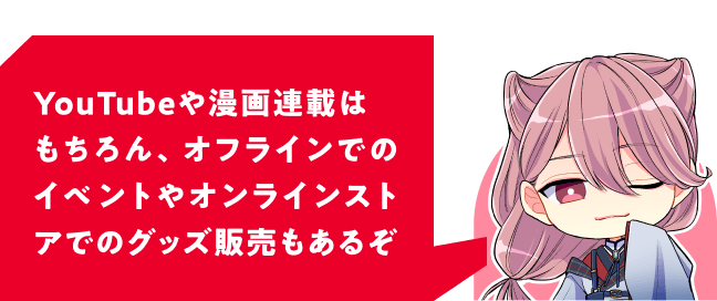 YouTubeや漫画連載はもちろん、オフラインでのイベントやオンラインストアでのグッズ販売もあるぞ