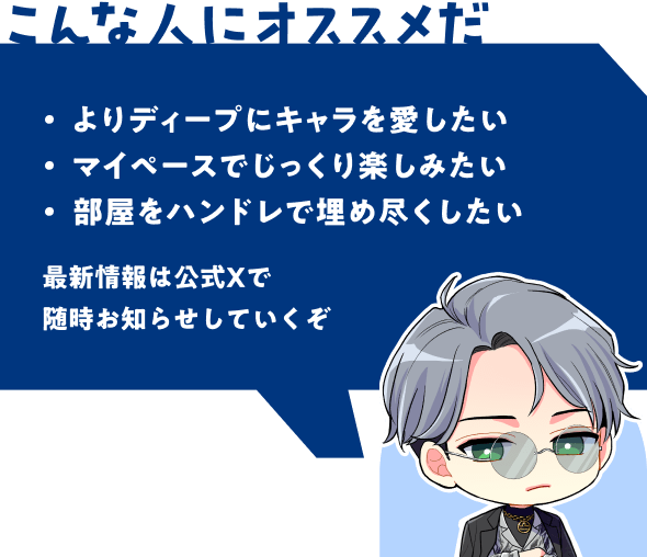 こんな人にオススメだ | よりディープにキャラを愛したい - マイペースでじっくり楽しみたい - 部屋をハンドレで埋め尽くしたい | 最新情報は公式Xで随時お知らせしていくぞ