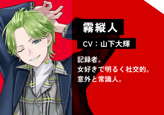 霧 縦人（CV:山下　大輝） 記録者。女好きで明るく社交的。意外と常識人。